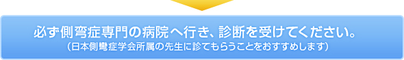 ↓
必ず側弯症専門の病院へ行き、診断を受けてください。
（日本側彎症学会所属の先生に診てもらうことをおすすめします）