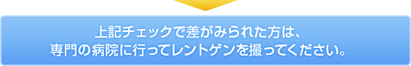 上記チェックで差がみられた方は、専門の病院に行ってレントゲンを撮ってください。