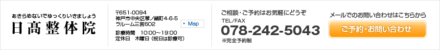 あきらめないでゆっくりいきましょう 日髙整体院 〒651-0094兵庫県神戸市中央区琴ノ緒町4-6-5　ラルーム三宮602 診療時間　10：00～19：00　定休日　木曜日 （祝日は診療可） ご相談・ご予約はお気軽にどうぞ TEL/FAX 078-242-5043 ※完全予約制